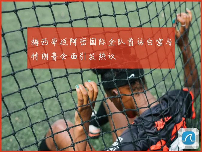 梅西率迈阿密国际全队首访白宫与特朗普会面引发热议