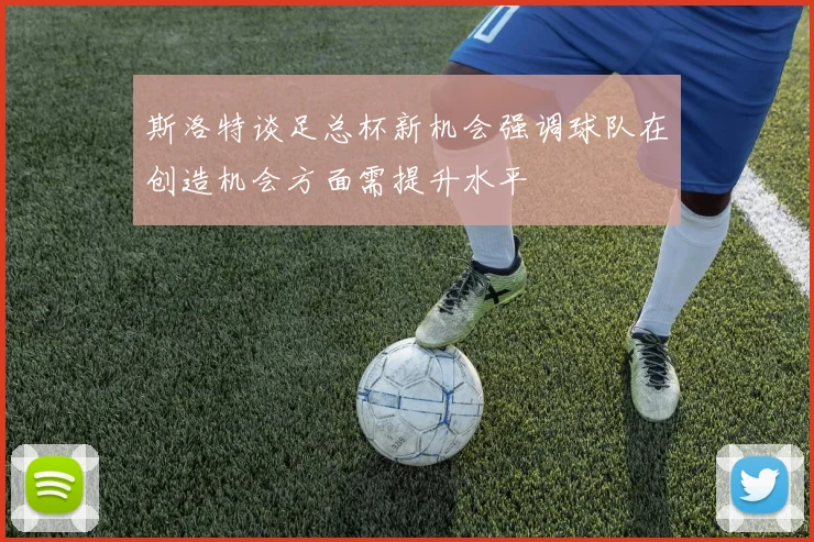 斯洛特谈足总杯新机会强调球队在创造机会方面需提升水平