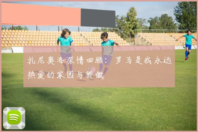 扎尼奥洛深情回顾：罗马是我永远热爱的家园与骄傲