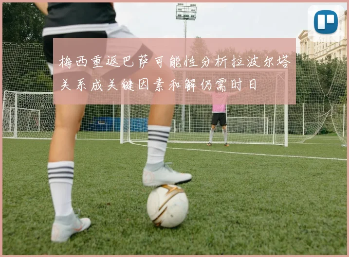 梅西重返巴萨可能性分析拉波尔塔关系成关键因素和解仍需时日