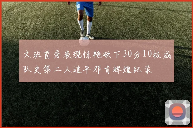 文班首秀表现惊艳砍下30分10板成队史第二人追平邓肯辉煌纪录