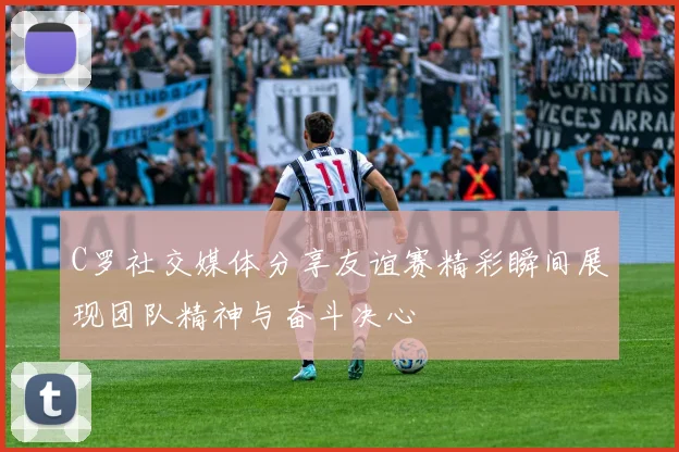 C罗社交媒体分享友谊赛精彩瞬间展现团队精神与奋斗决心