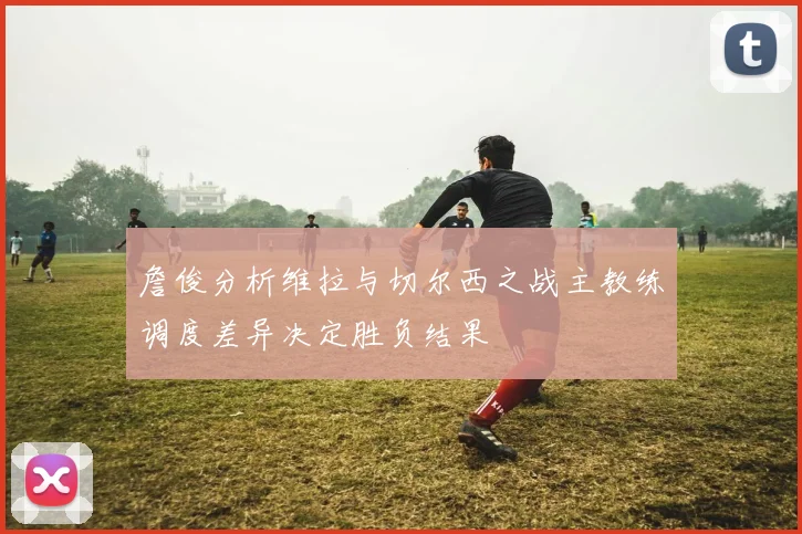 詹俊分析维拉与切尔西之战主教练调度差异决定胜负结果