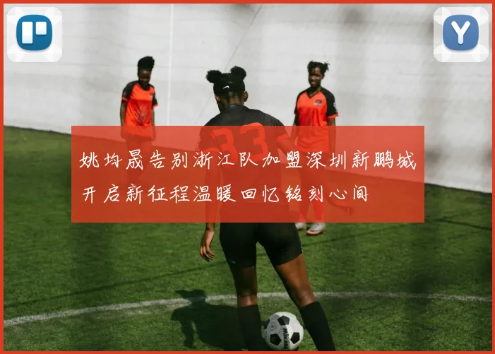 姚均晟告别浙江队加盟深圳新鹏城开启新征程温暖回忆铭刻心间