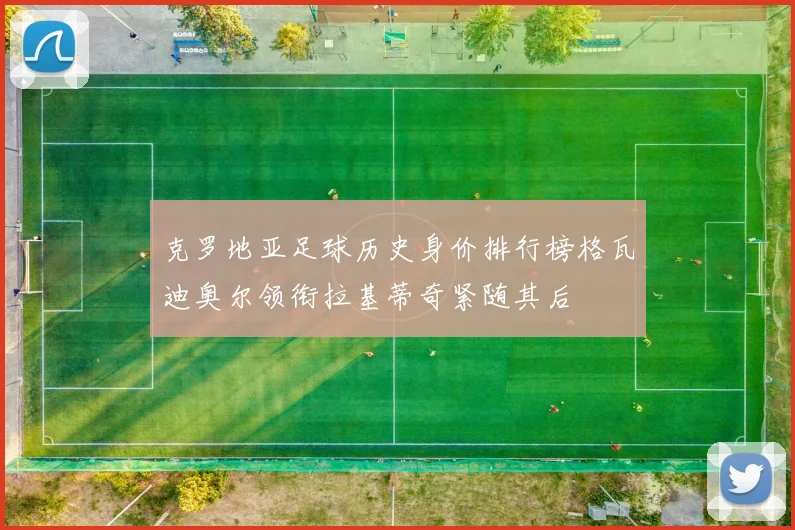 克罗地亚足球历史身价排行榜格瓦迪奥尔领衔拉基蒂奇紧随其后