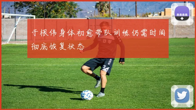 于根伟身体初愈带队训练仍需时间彻底恢复状态