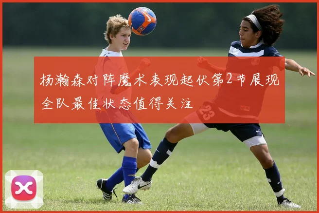 杨瀚森对阵魔术表现起伏第2节展现全队最佳状态值得关注