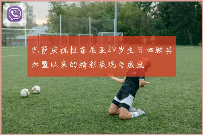 巴萨庆祝拉菲尼亚29岁生日回顾其加盟以来的精彩表现与成就
