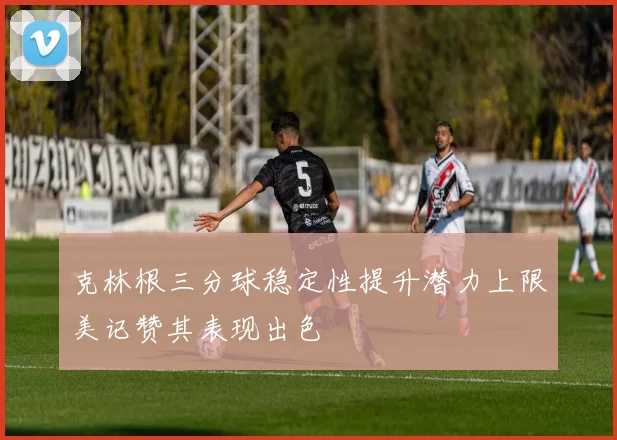 克林根三分球稳定性提升潜力上限美记赞其表现出色