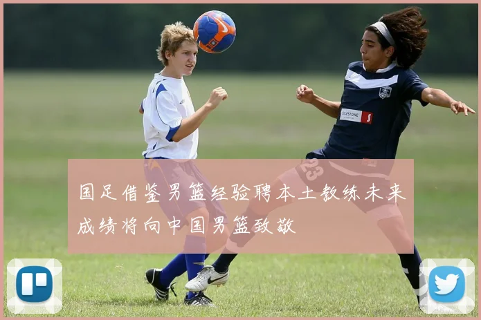 国足借鉴男篮经验聘本土教练未来成绩将向中国男篮致敬