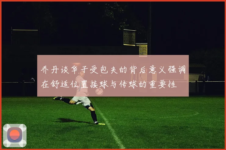 乔丹谈华子受包夹的背后意义强调在舒适位置接球与传球的重要性