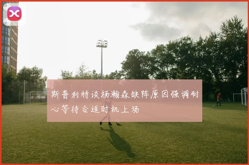 斯普利特谈杨瀚森缺阵原因强调耐心等待合适时机上场