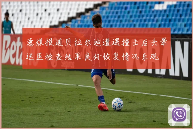 意媒报道贝拉尔迪遭遇撞击后头晕送医检查结果良好恢复情况乐观