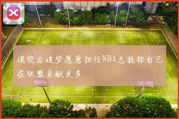 退役后追梦愿意担任NBA总裁称自己在联盟贡献良多