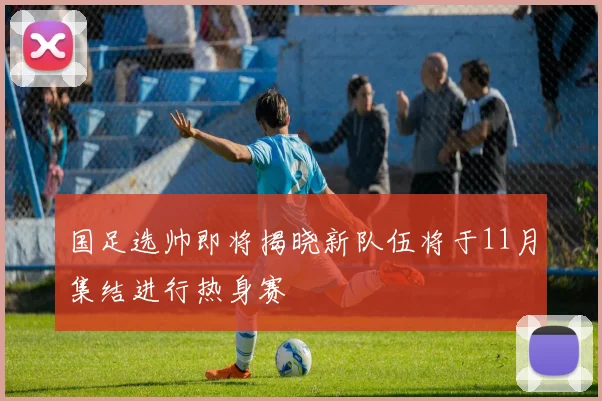 国足选帅即将揭晓新队伍将于11月集结进行热身赛
