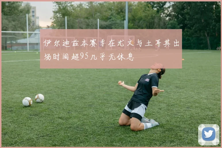 伊尔迪兹本赛季在尤文与土耳其出场时间超95几乎无休息