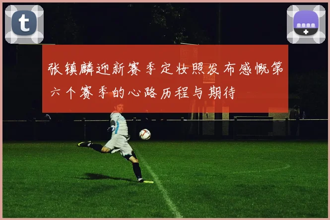 张镇麟迎新赛季定妆照发布感慨第六个赛季的心路历程与期待